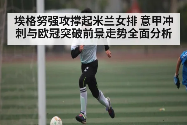 埃格努强攻撑起米兰女排 意甲冲刺与欧冠突破前景走势全面分析