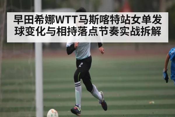早田希娜WTT马斯喀特站女单发球变化与相持落点节奏实战拆解